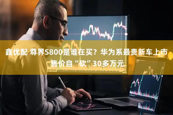 鑫优配 尊界S800是谁在买？华为系最贵新车上市 售价自“砍”30多万元