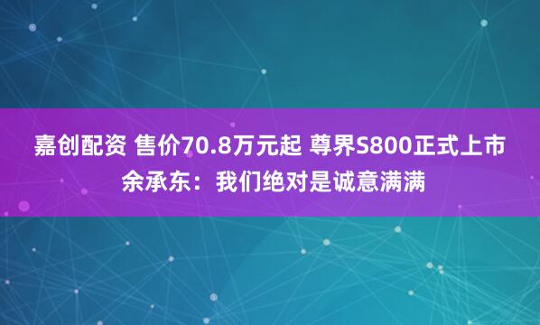 嘉创配资 售价70.8万元起 尊界S800正式上市 余承东：我们绝对是诚意满满
