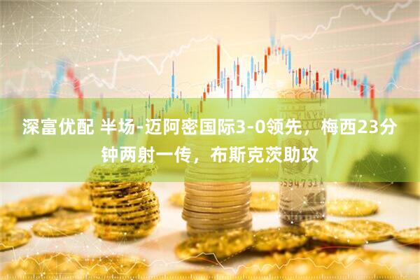 深富优配 半场-迈阿密国际3-0领先，梅西23分钟两射一传，布斯克茨助攻