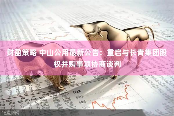 财盈策略 中山公用最新公告：重启与长青集团股权并购事项协商谈判