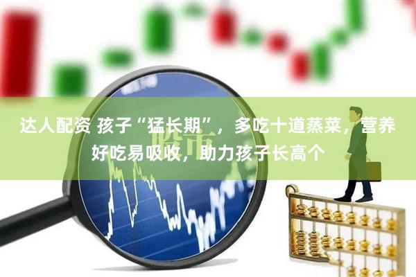 达人配资 孩子“猛长期”，多吃十道蒸菜，营养好吃易吸收，助力孩子长高个