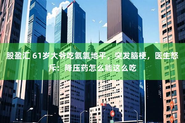 股盈汇 61岁大爷吃氨氯地平，突发脑梗，医生怒斥：降压药怎么能这么吃