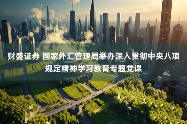 财盛证券 国家外汇管理局举办深入贯彻中央八项规定精神学习教育专题党课