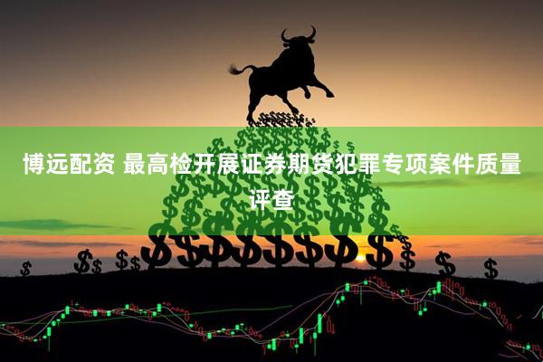 博远配资 最高检开展证券期货犯罪专项案件质量评查