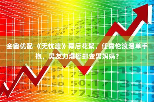 金鑫优配 《无忧渡》幕后花絮，任嘉伦浪漫单手抱，男友力爆棚却变男妈妈？