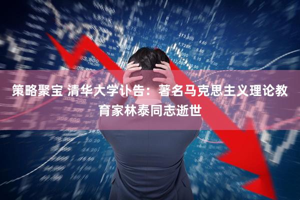 策略聚宝 清华大学讣告：著名马克思主义理论教育家林泰同志逝世