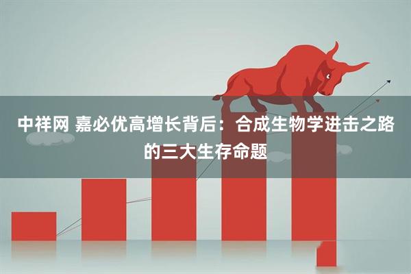 中祥网 嘉必优高增长背后：合成生物学进击之路的三大生存命题