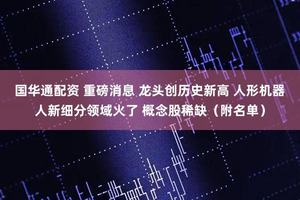 国华通配资 重磅消息 龙头创历史新高 人形机器人新细分领域火了 概念股稀缺（附名单）