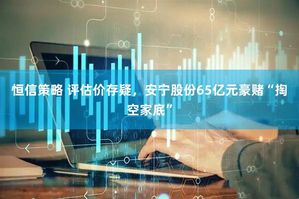 恒信策略 评估价存疑，安宁股份65亿元豪赌“掏空家底”