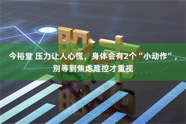 今裕堂 压力让人心慌，身体会有2个“小动作”，别等到焦虑难控才重视