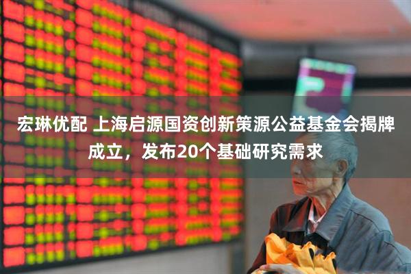 宏琳优配 上海启源国资创新策源公益基金会揭牌成立，发布20个基础研究需求