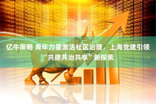 亿牛策略 青年力量激活社区治理，上海党建引领“共建共治共享”新探索