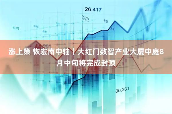 涨上策 恢宏南中轴｜大红门数智产业大厦中庭8月中旬将完成封顶