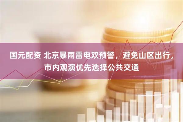 国元配资 北京暴雨雷电双预警，避免山区出行，市内观演优先选择公共交通