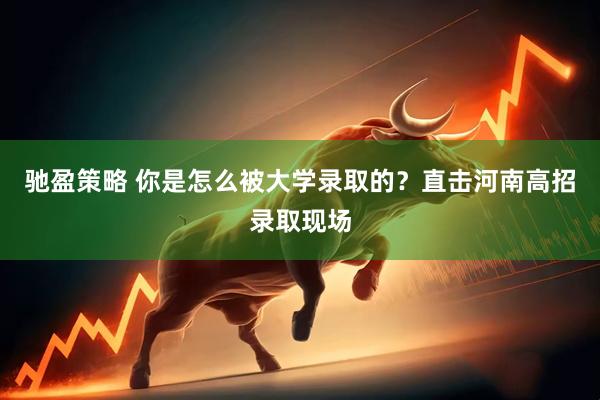 驰盈策略 你是怎么被大学录取的？直击河南高招录取现场