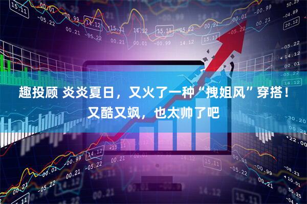 趣投顾 炎炎夏日，又火了一种“拽姐风”穿搭！又酷又飒，也太帅了吧