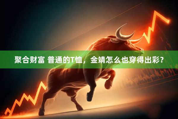 聚合财富 普通的T恤，金靖怎么也穿得出彩？