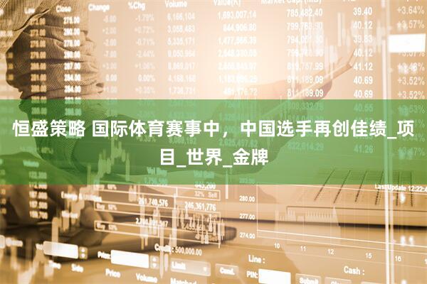 恒盛策略 国际体育赛事中，中国选手再创佳绩_项目_世界_金牌