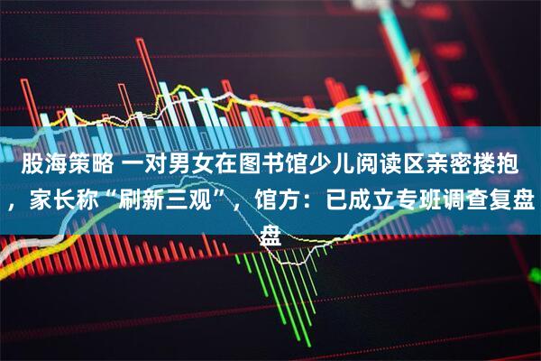 股海策略 一对男女在图书馆少儿阅读区亲密搂抱，家长称“刷新三观”，馆方：已成立专班调查复盘