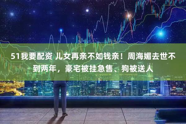 51我要配资 儿女再亲不如钱亲！周海媚去世不到两年，豪宅被挂急售、狗被送人