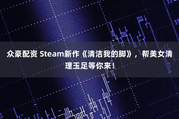 众豪配资 Steam新作《清洁我的脚》，帮美女清理玉足等你来！
