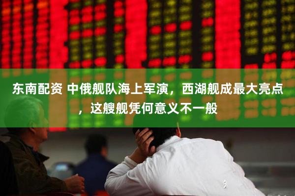 东南配资 中俄舰队海上军演，西湖舰成最大亮点，这艘舰凭何意义不一般