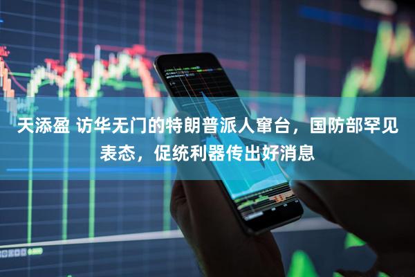 天添盈 访华无门的特朗普派人窜台，国防部罕见表态，促统利器传出好消息