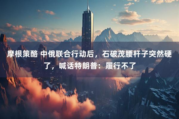摩根策酪 中俄联合行动后，石破茂腰杆子突然硬了，喊话特朗普：履行不了
