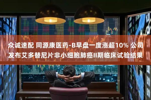 众诚速配 同源康医药-B早盘一度涨超10% 公司发布艾多替尼片非小细胞肺癌II期临床试验结果