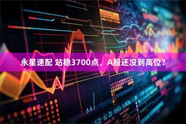 永星速配 站稳3700点，A股还没到高位？