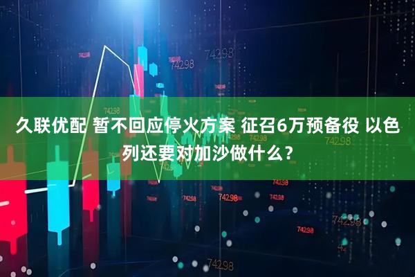 久联优配 暂不回应停火方案 征召6万预备役 以色列还要对加沙做什么？