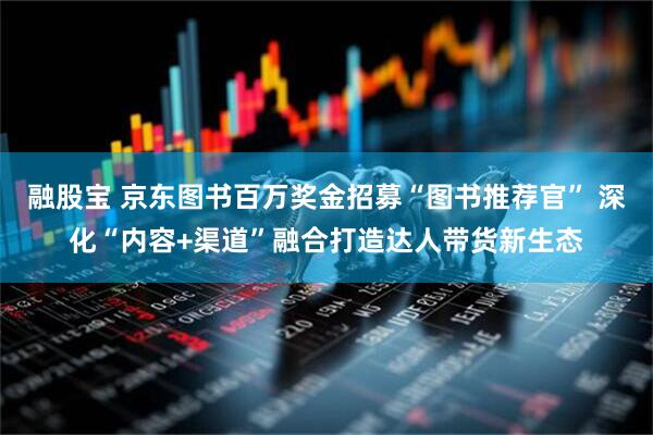 融股宝 京东图书百万奖金招募“图书推荐官” 深化“内容+渠道”融合打造达人带货新生态