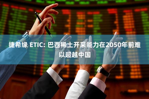 捷希缘 ETIC: 巴西稀土开采能力在2050年前难以超越中国