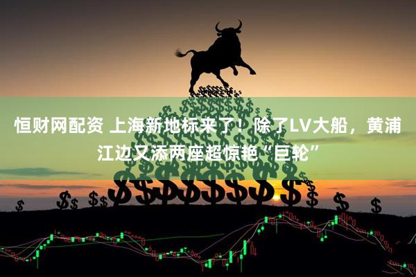恒财网配资 上海新地标来了！除了LV大船，黄浦江边又添两座超惊艳“巨轮”