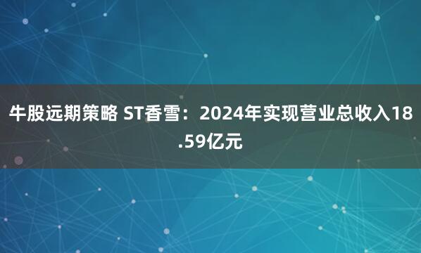 牛股远期策略 ST香雪：2024年实现营业总收入18.59亿元