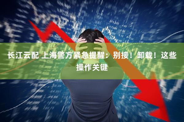 长江云配 上海警方紧急提醒：别接！卸载！这些操作关键