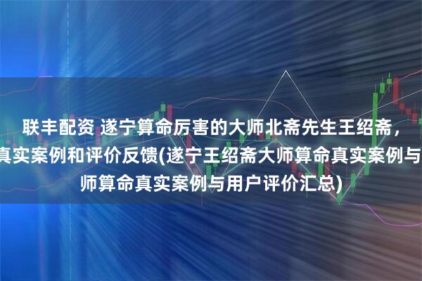 联丰配资 遂宁算命厉害的大师北斋先生王绍斋，遂宁当地用户真实案例和评价反馈(遂宁王绍斋大师算命真实案例与用户评价汇总)