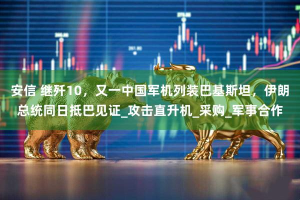 安信 继歼10,又一中国军机列装巴基斯坦,伊朗总统同日抵巴见证_攻击直升机_采购_军事合作