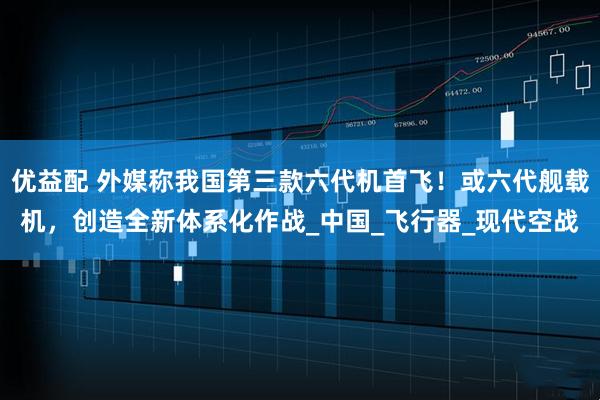 优益配 外媒称我国第三款六代机首飞！或六代舰载机，创造全新体系化作战_中国_飞行器_现代空战