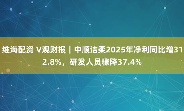 维海配资 V观财报｜中顺洁柔2025年净利同比增312.8%，研发人员骤降37.4%