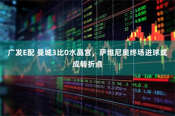 广发E配 曼城3比0水晶宫，萨维尼奥终场进球或成转折点