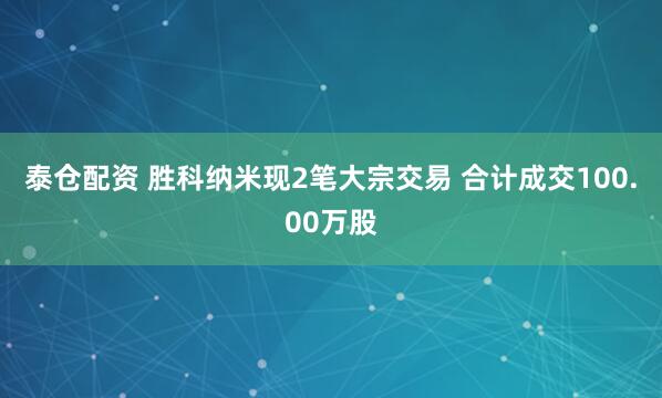 泰仓配资 胜科纳米现2笔大宗交易 合计成交100.00万股