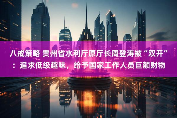 八戒策略 贵州省水利厅原厅长周登涛被“双开”：追求低级趣味，给予国家工作人员巨额财物